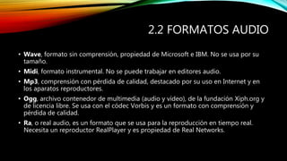 2.2 FORMATOS AUDIO
• Wave, formato sin comprensión, propiedad de Microsoft e IBM. No se usa por su
tamaño.
• Midi, formato instrumental. No se puede trabajar en editores audio.
• Mp3, comprensión con pérdida de calidad, destacado por su uso en Internet y en
los aparatos reproductores.
• Ogg, archivo contenedor de multimedia (audio y vídeo), de la fundación Xiph.org y
de licencia libre. Se usa con el códec Vorbis y es un formato con comprensión y
pérdida de calidad.
• Ra, o real audio, es un formato que se usa para la reproducción en tiempo real.
Necesita un reproductor RealPlayer y es propiedad de Real Networks.
 