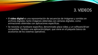 3. VIDEOS
• El vídeo digital es una representación de secuencias de imágenes y sonidos en
archivos digitales; tanto imágenes obtenidas con cámaras digitales, como
animaciones obtenidas con aplicaciones específicas.
• Se necesita un hardware específico, denominado placa vídeo, y un software/driver
compatible. También una aplicación/player, que viene en el paquete básico de
accesorios de los sistemas operativos.
 