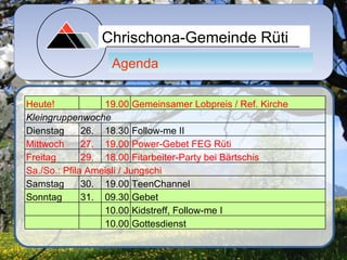 Chrischona-Gemeinde Rüti
                  Agenda

Heute!            19.00 Gemeinsamer Lobpreis / Ref. Kirche
Kleingruppenwoche
Dienstag      26. 18.30 Follow-me II
Mittwoch      27. 19.00 Power-Gebet FEG Rüti
Freitag       29. 18.00 Fitarbeiter-Party bei Bärtschis
Sa./So.: Pfila Ameisli / Jungschi
Samstag       30. 19.00 TeenChannel
Sonntag       31. 09.30 Gebet
                  10.00 Kidstreff, Follow-me I
                  10.00 Gottesdienst
 