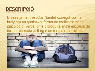 DESCRIPCIÓ
L’ assetjament escolar (també conegut com a
bullying) és qualsevol forma de maltractament
psicològic, verbal o físic produïts entre escolars de
forma reiterada al llarg d’un temps determinat.
 