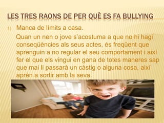 LES TRES RAONS DE PER QUÈ ES FA BULLYING
1) Manca de límits a casa.
Quan un nen o jove s’acostuma a que no hi hagi
conseqüències als seus actes, és freqüent que
aprenguin a no regular el seu comportament i així
fer el que els vingui en gana de totes maneres sap
que mai li passarà un càstig o alguna cosa, així
aprèn a sortir amb la seva.
 