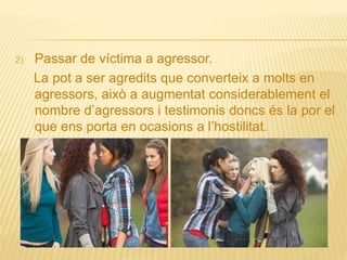 2) Passar de víctima a agressor.
La pot a ser agredits que converteix a molts en
agressors, això a augmentat considerablement el
nombre d’agressors i testimonis doncs és la por el
que ens porta en ocasions a l’hostilitat.
 