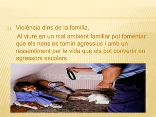 3) Violència dins de la família.
Al viure en un mal ambient familiar pot fomentar
que els nens es tornin agressius i amb un
ressentiment per la vida que els pot convertir en
agressors escolars.
 