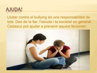 AJUDA!
Lluitar contra el bullying és una responsabilitat de
tots. Des de la llar, l’escola i la societat en general.
Cadascú pot ajudar a prevenir aquest fenomen.
 