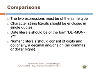 Comparisons
International Islamic University Malaysia
Kuliyyah of ICT – Department of Information Systems
 The two expressions must be of the same type
 Character string literals should be enclosed in
single quotes
 Date literals should be of the form 'DD-MON-
YY'
 Numeric literals should consist of digits and
optionally, a decimal and/or sign (no commas
or dollar signs)
 