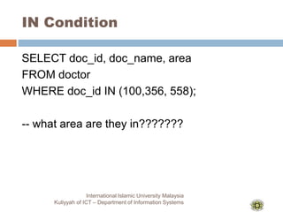 IN Condition
International Islamic University Malaysia
Kuliyyah of ICT – Department of Information Systems
SELECT doc_id, doc_name, area
FROM doctor
WHERE doc_id IN (100,356, 558);
-- what area are they in???????
 