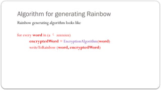 Algorithm for generating Rainbow
Rainbow generating algorithm looks like
for every word in (a  zzzzzzzz)
encryptedWord = EncryptionAlgorithm(word)
writeToRainbow (word, encryptedWord)
 