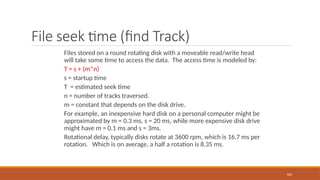 File seek time (find Track)
Files stored on a round rotating disk with a moveable read/write head
will take some time to access the data. The access time is modeled by:
T = s + (m*n)
s = startup time
T = estimated seek time
n = number of tracks traversed.
m = constant that depends on the disk drive.
For example, an inexpensive hard disk on a personal computer might be
approximated by m = 0.3 ms, s = 20 ms, while more expensive disk drive
might have m = 0.1 ms and s = 3ms.
Rotational delay, typically disks rotate at 3600 rpm, which is 16.7 ms per
rotation. Which is on average, a half a rotation is 8.35 ms.
103
 