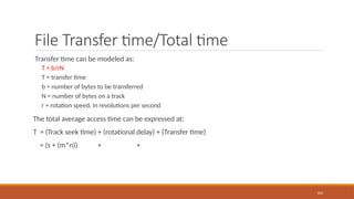 File Transfer time/Total time
Transfer time can be modeled as:
T = b/rN
T = transfer time
b = number of bytes to be transferred
N = number of bytes on a track
r = rotation speed, in revolutions per second
The total average access time can be expressed at:
T = (Track seek time) + (rotational delay) + (Transfer time)
= (s + (m*n)) + +
104
 