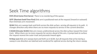 Seek Time algorithms
FCFS (First-Come-First-Serve) There is no reordering of the queue.
SSTF (Shortest-Seek-Time-First) Disk arm is positioned next at the request (inward or outward)
that minimizes arm movement
SCAN Disk arm sweeps back and forth across the disk surface, serving all requests in its path. It
changes direction only when there are no more requests to service in the current direction.
C-SCAN (Circular-SCAN) Disk arm moves unidirectional across the disk surface toward the inner
track. When there are no more requests for service ahead of the arm, it jumps back to surface
the request nearest the outer track and proceeds inward again.
N-Step scan Disk arm sweeps back and forth as in SCAN, but all requests that arrive during a
sweep in one direction are batched and reordered for optimal service during the return sweep.
105
 