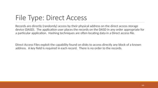 File Type: Direct Access
Records are directly (randomly) access by their physical address on the direct access storage
device (DASD). The application user places the records on the DASD in any order appropriate for
a particular application. Hashing techniques are often locating data in a Direct access file.
Direct Access Files exploit the capability found on disks to access directly any block of a known
address. A key field is required in each record. There is no order to the records.
106
 