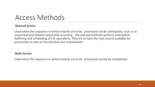 Access Methods
Queued Access
Used when the sequence in which records are to be processed can be anticipated, such as in
sequential and indexed sequential accessing. The queued methods perform anticipated
buffering and scheduling of I/O operations. They try to have the next record available for
processing as soon as the previous one is processed.
Basic Access
Used when the sequence in which records are to be processed cannot be anticipated.
108
 
