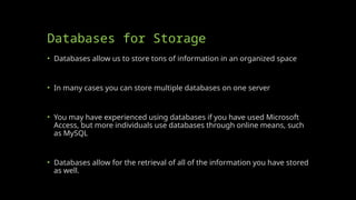 Databases for Storage
• Databases allow us to store tons of information in an organized space
• In many cases you can store multiple databases on one server
• You may have experienced using databases if you have used Microsoft
Access, but more individuals use databases through online means, such
as MySQL
• Databases allow for the retrieval of all of the information you have stored
as well.
 
