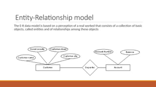 Entity-Relationship model
The E-R data model is based on a perception of a real worked that consists of a collection of basic
objects, called entities and of relationships among these objects
 