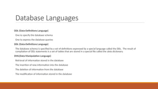 Database Languages
DDL (Data-Definitions Language)
One to specify the database schema
One to express the database queries
DDL (Data-Definitions Language)
The database schema is specified by a set of definitions expressed by a special language called the DDL. The result of
compilation of DDL statements is a set of tables that are stored in a special file called the data dictionary.
DML(Data Manipulation Language)
Retrieval of information stored in the database
The insertion of new information into the database
The deletion of information from the database
The modification of information stored in the database
 