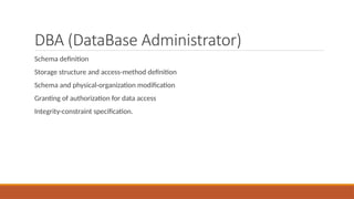 DBA (DataBase Administrator)
Schema definition
Storage structure and access-method definition
Schema and physical-organization modification
Granting of authorization for data access
Integrity-constraint specification.
 