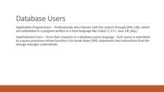 Database Users
Application Programmers – Professionals who interact with the system through DML calls, which
are embedded in a program written in a host language like Cobol, C, C++, Java, C#, php,)
Sophisticated Users – form their requests in a database query language. Each query is submitted
to a query processor whose function is to break down DML statements into instructions that the
storage manager understands.
 