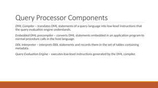 Query Processor Components
DML Compiler – translates DML statements of a query language into low-level instructions that
the query evaluation engine understands.
Embedded DML precompiler – converts DML statements embedded in an application program to
normal procedure calls in the host language.
DDL Interpreter – interprets DDL statements and records them in the set of tables containing
metadata.
Query Evaluation Engine – executes low-level instructions generated by the DML compiler.
 