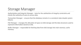 Storage Manager
Authorization and Integrity Manager – tests for the satisfaction of integrity constraints and
checks the authority of users to access data.
Transaction Manager – ensures that the database remains in a consistent state despite system
failures
File Manager – manages the allocation of space on disk storage and the data structures used to
represent information stored on disk.
Buffer Manager – responsible for fetching data from disk storage into main memory, cache
memory.
 