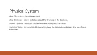 Physical System
Data Files – stores the database itself.
Data Dictionary – stores metadata about the structure of the database.
Indices – provide fast access to data items that hold particular values.
Statistical data – store statistical information about the data in the database. Use for efficient
executions.
 