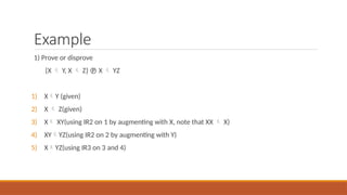 Example
1) Prove or disprove
{X  Y, X  Z}  X  YZ
1) XY (given)
2) X  Z(given)
3) X XY(using IR2 on 1 by augmenting with X, note that XX  X)
4) XYYZ(using IR2 on 2 by augmenting with Y)
5) XYZ(using IR3 on 3 and 4)
 