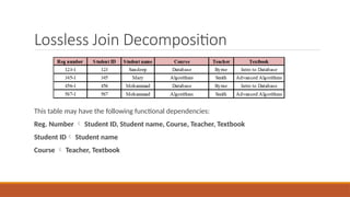 Lossless Join Decomposition
This table may have the following functional dependencies:
Reg. Number  Student ID, Student name, Course, Teacher, Textbook
Student ID Student name
Course  Teacher, Textbook
 