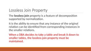 Lossless Join Property
The lossless join property is a feature of decomposition
supported by normalization.
It is the ability to ensure that any instance of the original
relation can be identified from corresponding instances in
the smaller relations.
When a DBA decides to take a table and break it down to
smaller tables, the lossless join property must be
maintained.
 