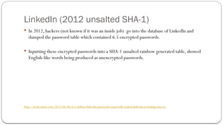 LinkedIn (2012 unsalted SHA-1)
 In 2012, hackers (not known if it was an inside job) go into the database of LinkedIn and
dumped the password table which contained 6.5 encrypted passwords.
 Inputting these encrypted passwords into a SHA-1 unsalted rainbow generated table, showed
English-like words being produced as unencrypted passwords.
http://techcrunch.com/2012/06/06/6-5-million-linkedin-passwords-reportedly-leaked-linkedin-is-looking-into-it/
 