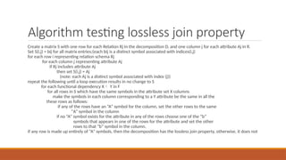 Algorithm testing lossless join property
Create a matrix S with one row for each Relation Rj in the decomposition D, and one column j for each attribute Aj in R.
Set S(i,j) = bij for all matrix entries;(each bij is a distinct symbol associated with indices(i,j)
for each row i representing relation schema Rj
for each column j representing attribute Aj
if Rj includes attribute Aj
then set S(i,j) = Aj
(note: each Aj is a distinct symbol associated with index (j))
repeat the following until a loop execution results in no change to S
for each functional dependency X Y in F
for all rows in S which have the same symbols in the attribute set X columns
make the symbols in each column corresponding to a Y attribute be the same in all the
these rows as follows:
if any of the rows have an “A” symbol for the column, set the other rows to the same
“A” symbol in the column
if no “A” symbol exists for the attribute in any of the rows choose one of the “b”
symbols that appears in one of the rows for the attribute and set the other
rows to that “b” symbol in the column.
if any row is made up entirely of “A” symbols, then the decomposition has the lossless join property, otherwise, it does not
 