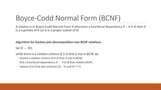 Boyce-Codd Normal Form (BCNF)
A relation is in Boyce-Codd Normal Form if whenever a functional dependency XA in R then X
is a superkey of R (or A is a proper subset of X)
Algorithm for lossless join decomposition into BCNF relations.
Set D  {R};
while there is a relation schema Q in D that is not in BCNF do
◦ choose a relation schema Q in D that is not in BCNF;
◦ find a functional dependency X  Y in Q that violates BCNF;
◦ replace Q in D by two schemas (Q – Y) and (X  Y)
 
