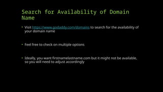 Search for Availability of Domain
Name
• Visit https://www.godaddy.com/domains to search for the availability of
your domain name
• Feel free to check on multiple options
• Ideally, you want firstnamelastname.com but it might not be available,
so you will need to adjust accordingly
 