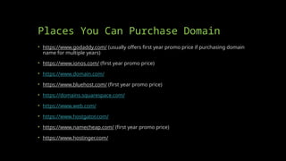 Places You Can Purchase Domain
• https://www.godaddy.com/ (usually offers first year promo price if purchasing domain
name for multiple years)
• https://www.ionos.com/ (first year promo price)
• https://www.domain.com/
• https://www.bluehost.com/ (first year promo price)
• https://domains.squarespace.com/
• https://www.web.com/
• https://www.hostgator.com/
• https://www.namecheap.com/ (first year promo price)
• https://www.hostinger.com/
 