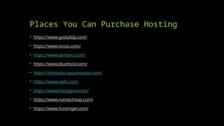 Places You Can Purchase Hosting
• https://www.godaddy.com/
• https://www.ionos.com/
• https://www.domain.com/
• https://www.bluehost.com/
• https://domains.squarespace.com/
• https://www.web.com/
• https://www.hostgator.com/
• https://www.namecheap.com/
• https://www.hostinger.com/
 
