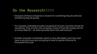 Do the Research!!!!!
• Everyone of these companies is known for something they do well and
something they do poorly
• For example, GoDaddy provides exceptional services, but they charge for
everything. They are the only company I know of that will charge you for
an email address – all others provide them free with domain!
• Another example is HostGator which is very affordable, but if you ever
have a security issue you are going to have to spend a fortune to
fix/resolve the issue
 