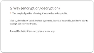 2 Way (encryption/decryption)
 This simple algorithm of adding 1 letter value is decryptable.
That is, if you know the encryption algorithm, since it is reversible, you know how to
decrypt and encrypted word.
It would be better if the encryption was one way.
 