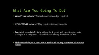What Are You Going To Do?
• WordPress website? No technical knowledge required
• HTML/CSS/JS website? May require stronger security
• Provided template? Likely will not look great, will take time to make
changes and may even cost additional money if modified often
• Make sure it is your own work, rather than pay someone else to do
it!!!!!!!
 