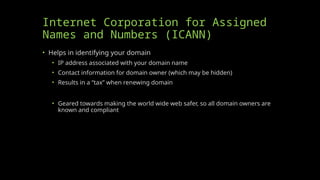 Internet Corporation for Assigned
Names and Numbers (ICANN)
• Helps in identifying your domain
• IP address associated with your domain name
• Contact information for domain owner (which may be hidden)
• Results in a “tax” when renewing domain
• Geared towards making the world wide web safer, so all domain owners are
known and compliant
 