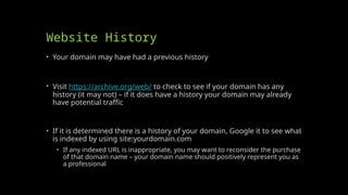 Website History
• Your domain may have had a previous history
• Visit https://archive.org/web/ to check to see if your domain has any
history (it may not) – if it does have a history your domain may already
have potential traffic
• If it is determined there is a history of your domain, Google it to see what
is indexed by using site:yourdomain.com
• If any indexed URL is inappropriate, you may want to reconsider the purchase
of that domain name – your domain name should positively represent you as
a professional
 
