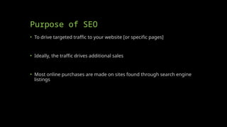 Purpose of SEO
• To drive targeted traffic to your website [or specific pages]
• Ideally, the traffic drives additional sales
• Most online purchases are made on sites found through search engine
listings
 