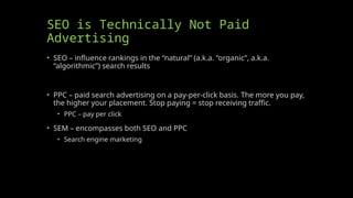 SEO is Technically Not Paid
Advertising
• SEO – influence rankings in the “natural” (a.k.a. “organic”, a.k.a.
“algorithmic”) search results
• PPC – paid search advertising on a pay-per-click basis. The more you pay,
the higher your placement. Stop paying = stop receiving traffic.
• PPC – pay per click
• SEM – encompasses both SEO and PPC
• Search engine marketing
 