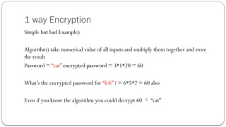 1 way Encryption
Simple but bad Example)
Algorithm) take numerical value of all inputs and multiply them together and store
the result
Password = “cat” encrypted password = 3*1*20 = 60
What’s the encrypted password for “feb” ? = 6*5*2 = 60 also
Even if you know the algorithm you could decrypt 60  “cat”
 