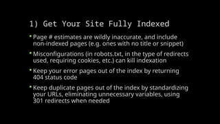 1) Get Your Site Fully Indexed
 Page # estimates are wildly inaccurate, and include
non-indexed pages (e.g. ones with no title or snippet)
 Misconfigurations (in robots.txt, in the type of redirects
used, requiring cookies, etc.) can kill indexation
 Keep your error pages out of the index by returning
404 status code
 Keep duplicate pages out of the index by standardizing
your URLs, eliminating unnecessary variables, using
301 redirects when needed
 