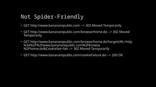 Not Spider-Friendly
• GET http://www.bananarepublic.com --> 302 Moved Temporarily
• GET http://www.bananarepublic.com/browse/home.do --> 302 Moved
Temporarily
• GET http://www.bananarepublic.com/browse/home.do?targetURL=http
%3A%2F%2Fwww.bananarepublic.com%2Fbrowse
%2Fhome.do&CookieSet=Set --> 302 Moved Temporarily
• GET http://www.bananarepublic.com/cookieFailure.do --> 200 OK
 