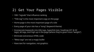 2) Get Your Pages Visible
• 100+ “signals” that influence ranking
• “Title tag” is the most important copy on the page
• Home page is the most important page of a site
• Every page of your site has a “song” (keyword theme)
• Incorporate keywords into title tags, hyperlink text, headings (H1 & H2
tags), alt tags, and high up in the page (where they’re given more “weight”)
• Eliminate extraneous HTML code
• “Meta tags” are not a magic bullet
• Have text for navigation, not graphics
 