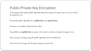 Public-Private Key Encryption
A Encryption/Decryption public algorithm that all encrypted messages sent to you can only be
decrypted by you.
You ask the public algorithm for a public key and a private key
You know your public and private key values.
You publish your public key to anyone who wants to send an encrypted message to you.
They encrypt a message using the public algorithm and your public key.
You receive the message and decrypt it using you private key.
 