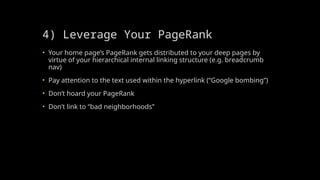 4) Leverage Your PageRank
• Your home page’s PageRank gets distributed to your deep pages by
virtue of your hierarchical internal linking structure (e.g. breadcrumb
nav)
• Pay attention to the text used within the hyperlink (“Google bombing”)
• Don’t hoard your PageRank
• Don’t link to “bad neighborhoods”
 