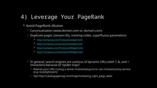 4) Leverage Your PageRank
 Avoid PageRank dilution
 Canonicalization (www.domain.com vs. domain.com)
 Duplicate pages: (session IDs, tracking codes, superfluous parameters)
 http://company.com/Products/widget.html
 http://company.com/products/widget.html
 http://company.com/Products/Widget.html
 http://company.com/products/Widget.html
 In general, search engines are cautious of dynamic URLs (with ?, &, and =
characters) because of “spider traps”
 Rewrite your URLs (using a server module/plug-in) or use a hosted proxy service
(e.g. GravityStream)
 See http://catalogagemag.com/mag/marketing_right_page_web/
 