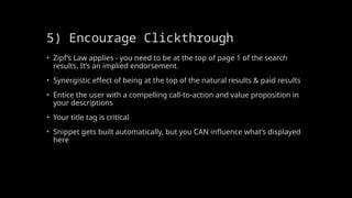 5) Encourage Clickthrough
• Zipf’s Law applies - you need to be at the top of page 1 of the search
results. It’s an implied endorsement.
• Synergistic effect of being at the top of the natural results & paid results
• Entice the user with a compelling call-to-action and value proposition in
your descriptions
• Your title tag is critical
• Snippet gets built automatically, but you CAN influence what’s displayed
here
 