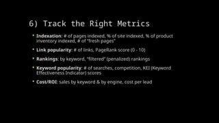 6) Track the Right Metrics
 Indexation: # of pages indexed, % of site indexed, % of product
inventory indexed, # of “fresh pages”
 Link popularity: # of links, PageRank score (0 - 10)
 Rankings: by keyword, “filtered” (penalized) rankings
 Keyword popularity: # of searches, competition, KEI (Keyword
Effectiveness Indicator) scores
 Cost/ROI: sales by keyword & by engine, cost per lead
 