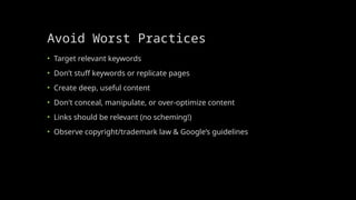 Avoid Worst Practices
• Target relevant keywords
• Don’t stuff keywords or replicate pages
• Create deep, useful content
• Don't conceal, manipulate, or over-optimize content
• Links should be relevant (no scheming!)
• Observe copyright/trademark law & Google’s guidelines
 